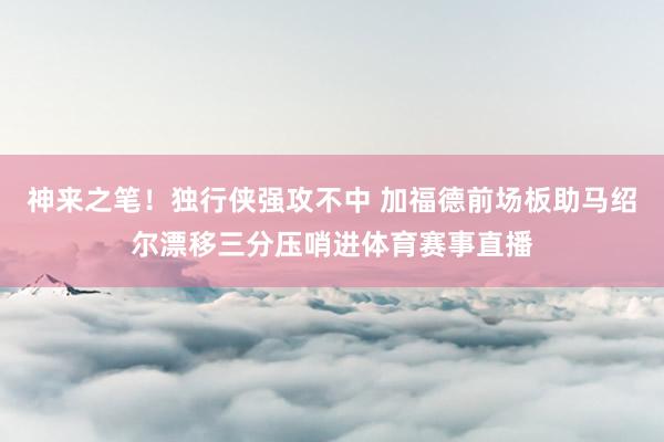 神来之笔！独行侠强攻不中 加福德前场板助马绍尔漂移三分压哨进体育赛事直播