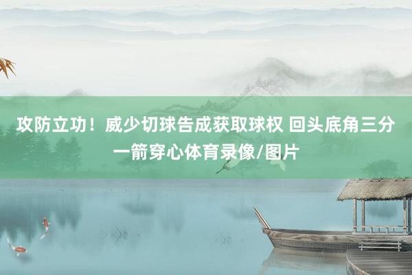 攻防立功！威少切球告成获取球权 回头底角三分一箭穿心体育录像/图片