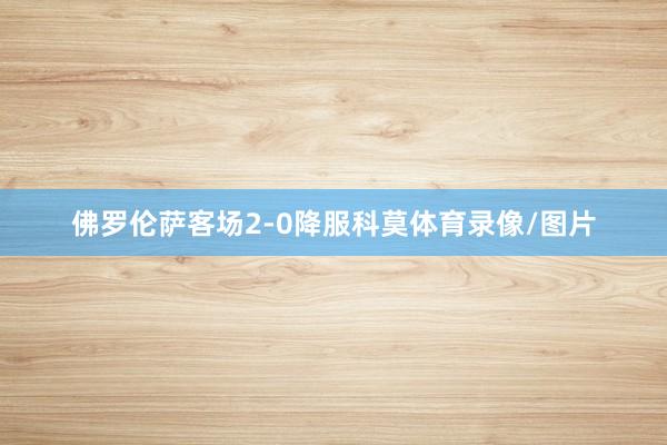 佛罗伦萨客场2-0降服科莫体育录像/图片