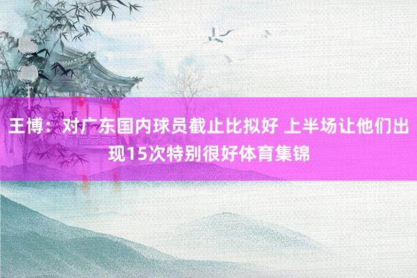 王博：对广东国内球员截止比拟好 上半场让他们出现15次特别很好体育集锦