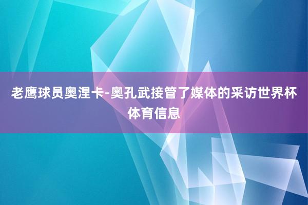 老鹰球员奥涅卡-奥孔武接管了媒体的采访世界杯体育信息