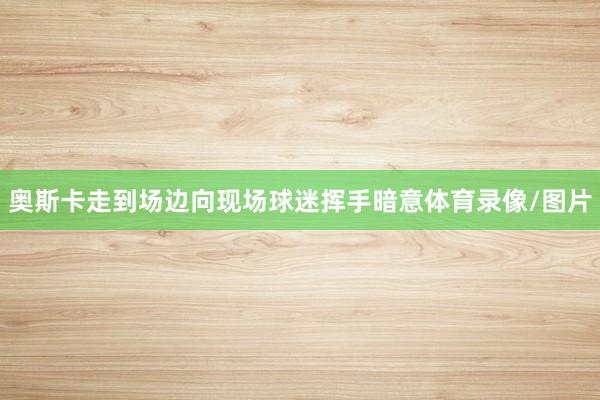 奥斯卡走到场边向现场球迷挥手暗意体育录像/图片