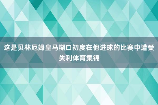 这是贝林厄姆皇马糊口初度在他进球的比赛中遭受失利体育集锦
