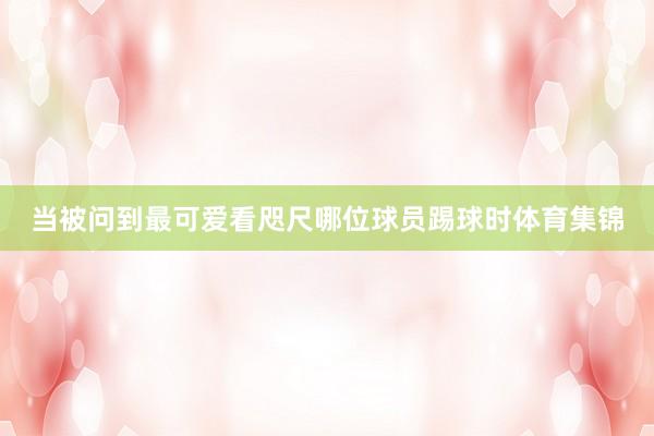 当被问到最可爱看咫尺哪位球员踢球时体育集锦