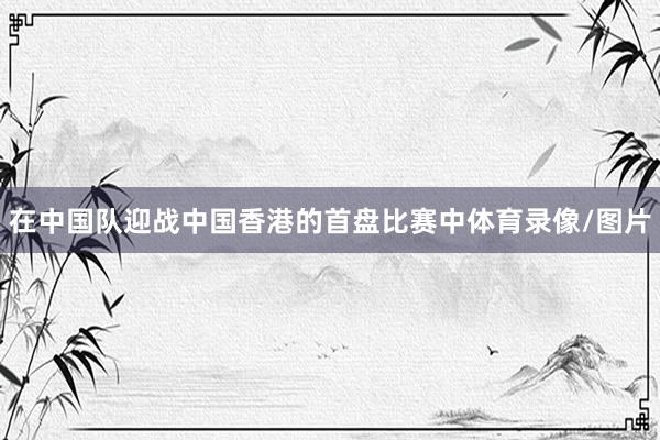 在中国队迎战中国香港的首盘比赛中体育录像/图片
