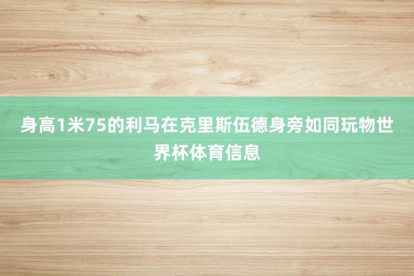 身高1米75的利马在克里斯伍德身旁如同玩物世界杯体育信息