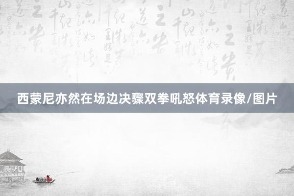 西蒙尼亦然在场边决骤双拳吼怒体育录像/图片
