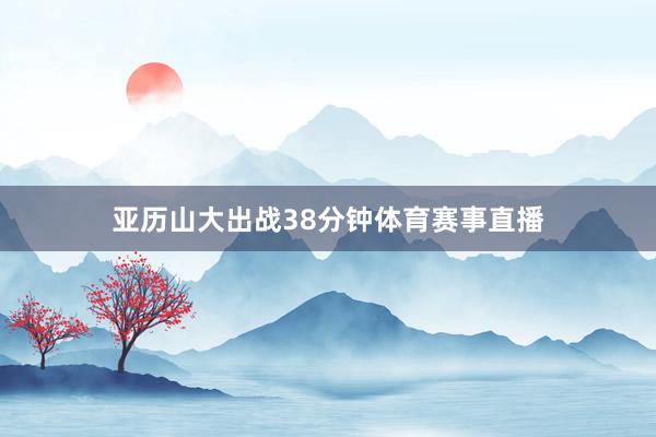 亚历山大出战38分钟体育赛事直播