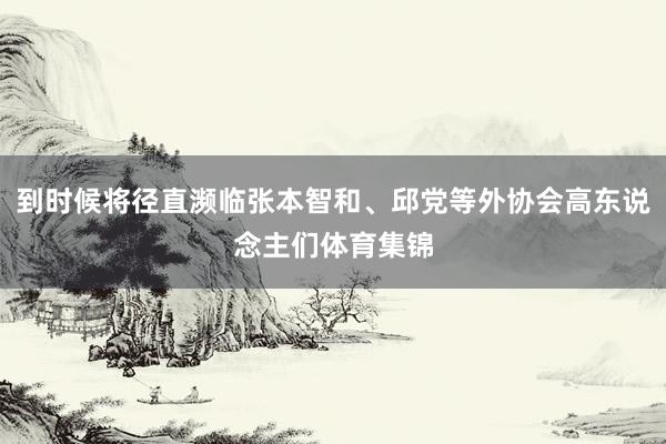 到时候将径直濒临张本智和、邱党等外协会高东说念主们体育集锦