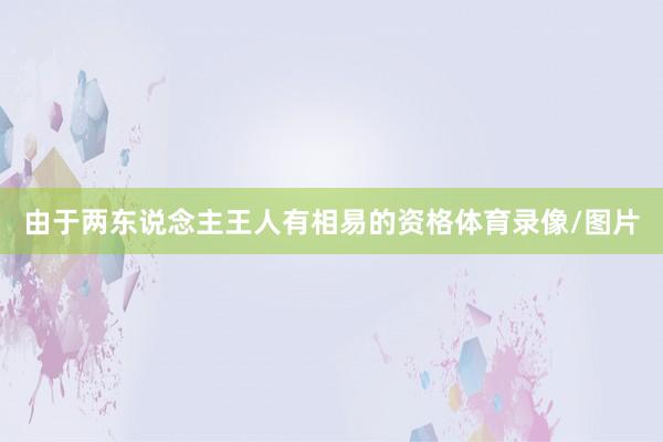由于两东说念主王人有相易的资格体育录像/图片