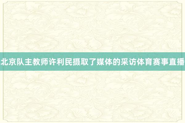 北京队主教师许利民摄取了媒体的采访体育赛事直播