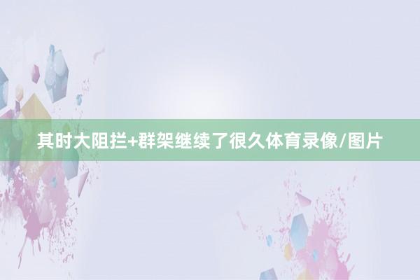 其时大阻拦+群架继续了很久体育录像/图片