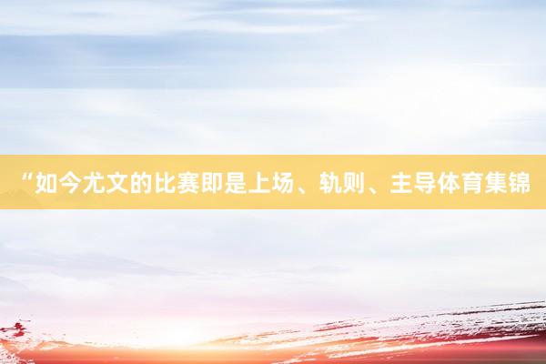 “如今尤文的比赛即是上场、轨则、主导体育集锦