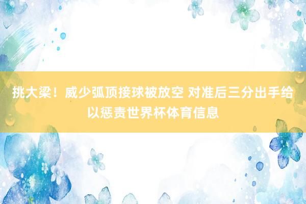 挑大梁！威少弧顶接球被放空 对准后三分出手给以惩责世界杯体育信息
