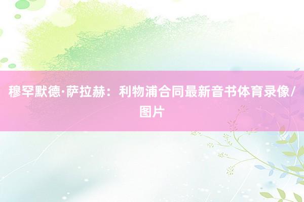 穆罕默德·萨拉赫：利物浦合同最新音书体育录像/图片