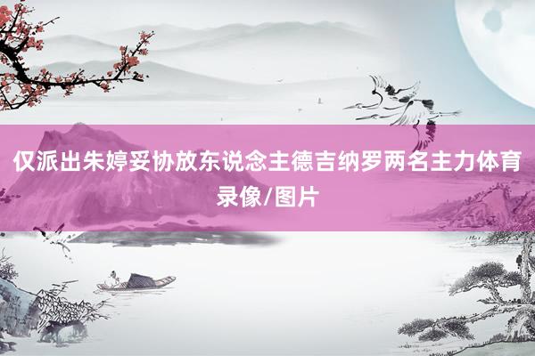 仅派出朱婷妥协放东说念主德吉纳罗两名主力体育录像/图片