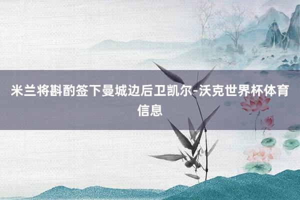 米兰将斟酌签下曼城边后卫凯尔-沃克世界杯体育信息