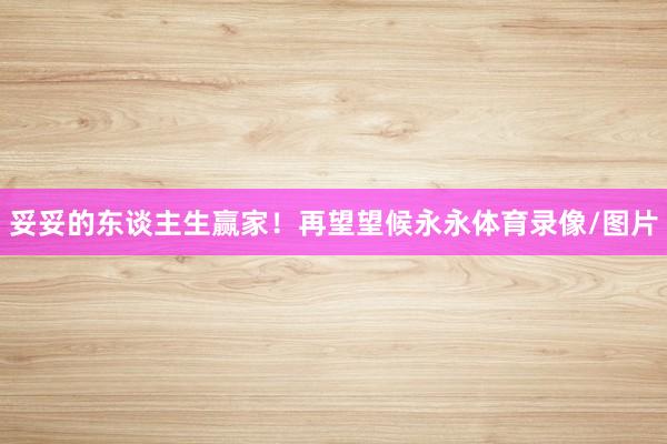 妥妥的东谈主生赢家!再望望候永永体育录像/图片