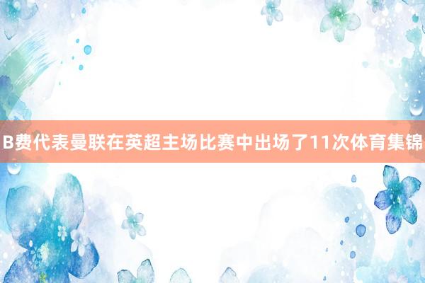 B费代表曼联在英超主场比赛中出场了11次体育集锦