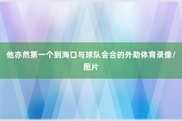 他亦然第一个到海口与球队会合的外助体育录像/图片