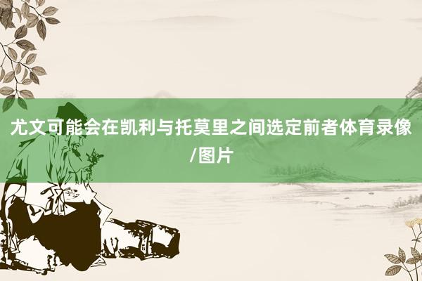 尤文可能会在凯利与托莫里之间选定前者体育录像/图片