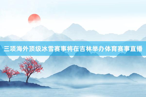 三项海外顶级冰雪赛事将在吉林举办体育赛事直播