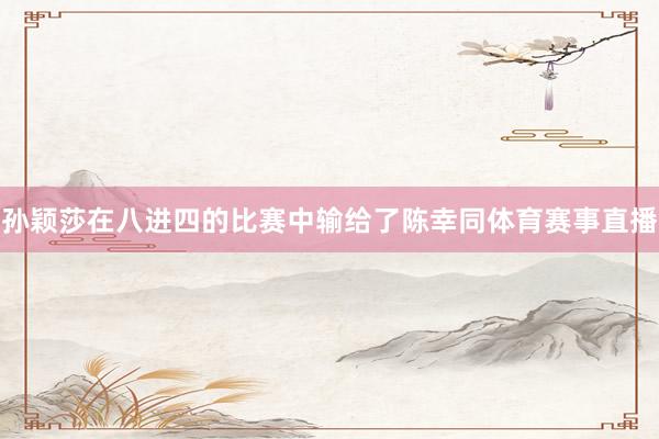 孙颖莎在八进四的比赛中输给了陈幸同体育赛事直播