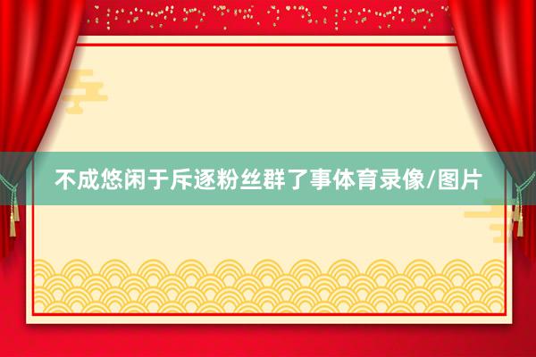 不成悠闲于斥逐粉丝群了事体育录像/图片