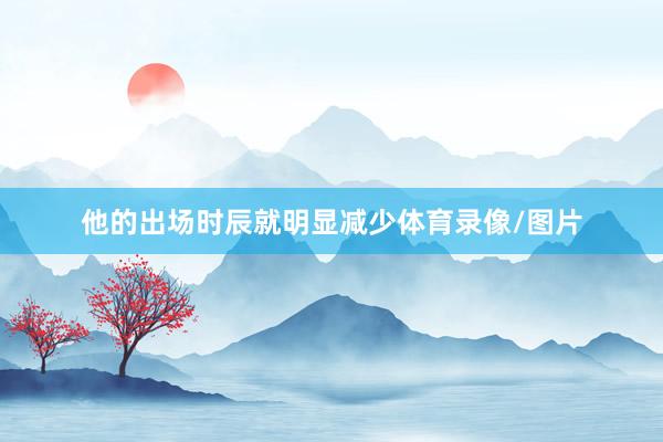 他的出场时辰就明显减少体育录像/图片