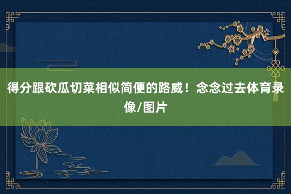 得分跟砍瓜切菜相似简便的路威！念念过去体育录像/图片