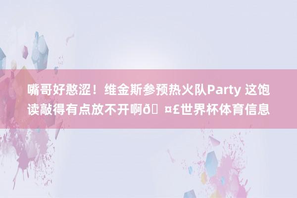 嘴哥好憨涩！维金斯参预热火队Party 这饱读敲得有点放不开啊🤣世界杯体育信息