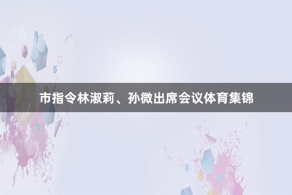 市指令林淑莉、孙微出席会议体育集锦