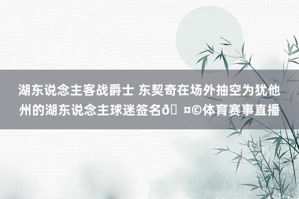 湖东说念主客战爵士 东契奇在场外抽空为犹他州的湖东说念主球迷签名🤩体育赛事直播