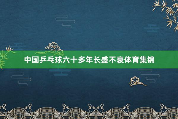 中国乒乓球六十多年长盛不衰体育集锦