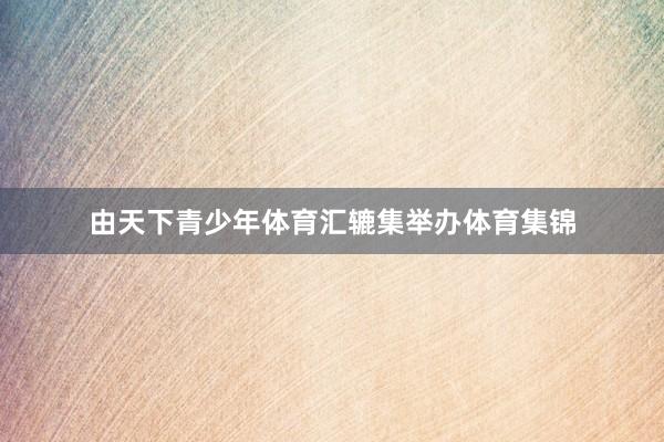 由天下青少年体育汇辘集举办体育集锦