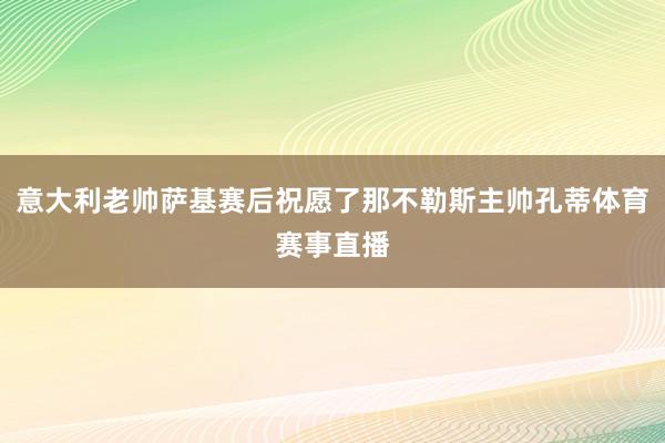 意大利老帅萨基赛后祝愿了那不勒斯主帅孔蒂体育赛事直播