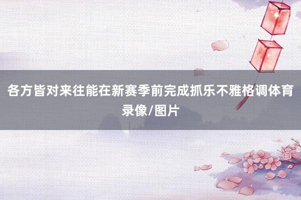 各方皆对来往能在新赛季前完成抓乐不雅格调体育录像/图片
