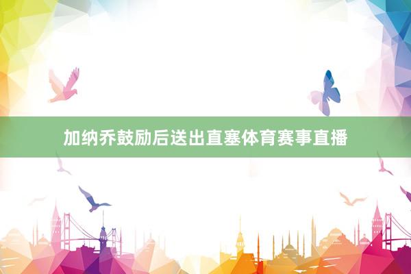 加纳乔鼓励后送出直塞体育赛事直播