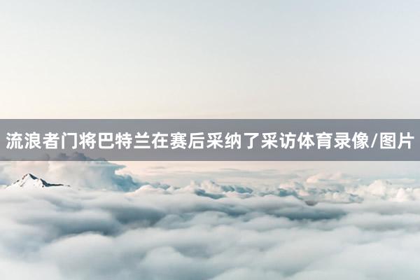 流浪者门将巴特兰在赛后采纳了采访体育录像/图片