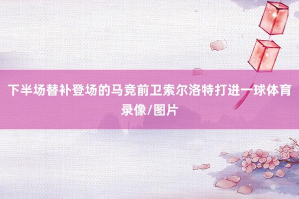 下半场替补登场的马竞前卫索尔洛特打进一球体育录像/图片