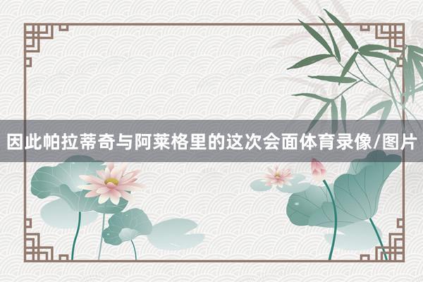因此帕拉蒂奇与阿莱格里的这次会面体育录像/图片