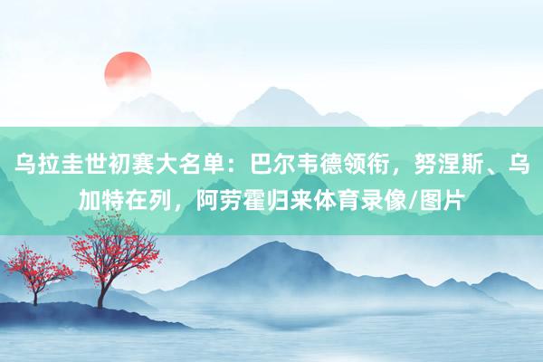 乌拉圭世初赛大名单：巴尔韦德领衔，努涅斯、乌加特在列，阿劳霍归来体育录像/图片