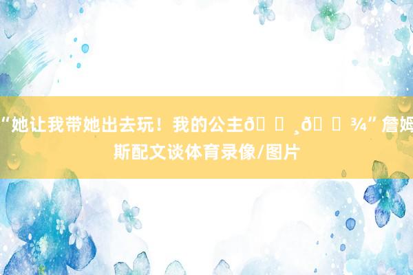 “她让我带她出去玩！我的公主👸🏾”詹姆斯配文谈体育录像/图片