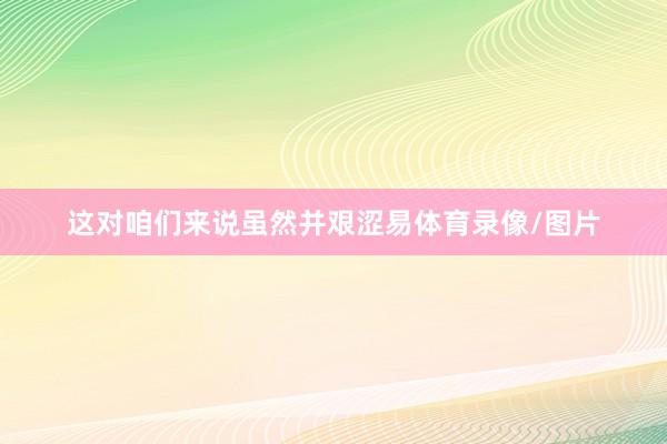 这对咱们来说虽然并艰涩易体育录像/图片