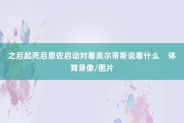 之后起死后恩佐启动对着奥尔蒂斯说着什么    体育录像/图片