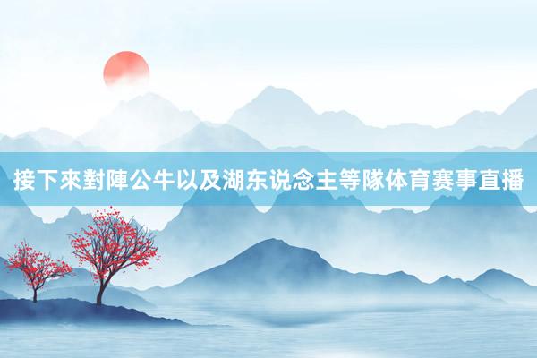 接下來對陣公牛以及湖东说念主等隊体育赛事直播