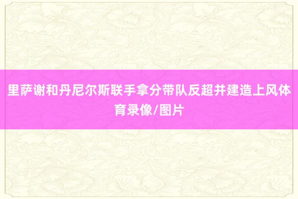 里萨谢和丹尼尔斯联手拿分带队反超并建造上风体育录像/图片