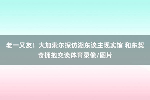 老一又友！大加索尔探访湖东谈主现实馆 和东契奇拥抱交谈体育录像/图片