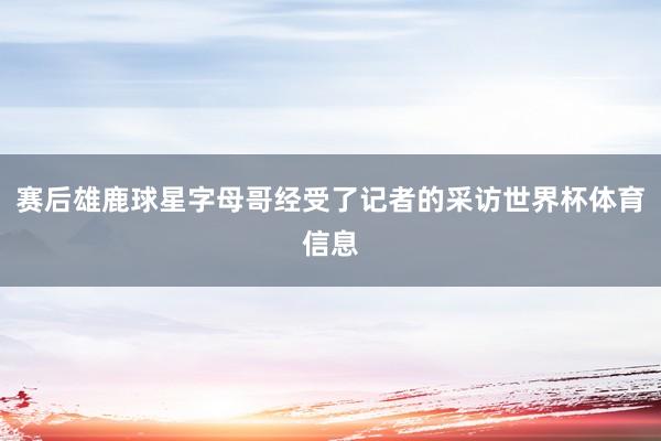 赛后雄鹿球星字母哥经受了记者的采访世界杯体育信息