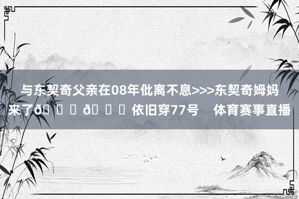 与东契奇父亲在08年仳离不息>>>东契奇姆妈来了💜💛依旧穿77号    体育赛事直播